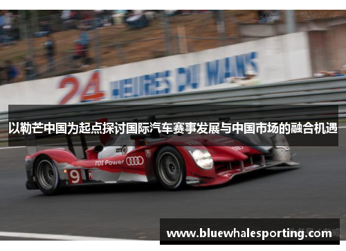 以勒芒中国为起点探讨国际汽车赛事发展与中国市场的融合机遇